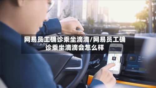 网易员工确诊乘坐滴滴/网易员工确诊乘坐滴滴会怎么样