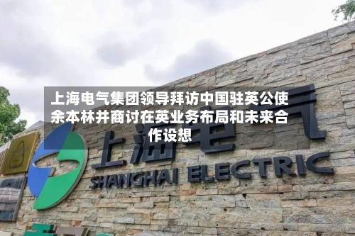 上海电气集团领导拜访中国驻英公使余本林并商讨在英业务布局和未来合作设想