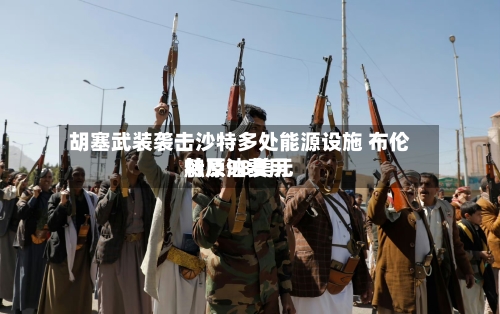 胡塞武装袭击沙特多处能源设施 布伦特原油费用触及98美元