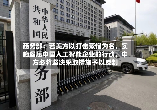 商务部：若美方以打击蒸馏为名，实施遏压中国人工智能企业的行动，中方必将坚决采取措施予以反制