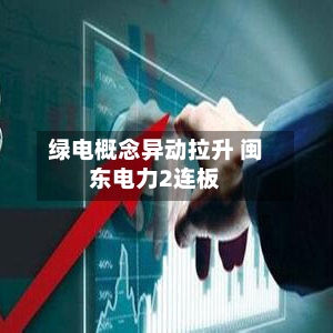绿电概念异动拉升 闽东电力2连板