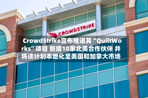 CrowdStrike宣布推进其“QuiltWorks”项目 新增10家北美合作伙伴 并将该计划本地化至美国和加拿大市场