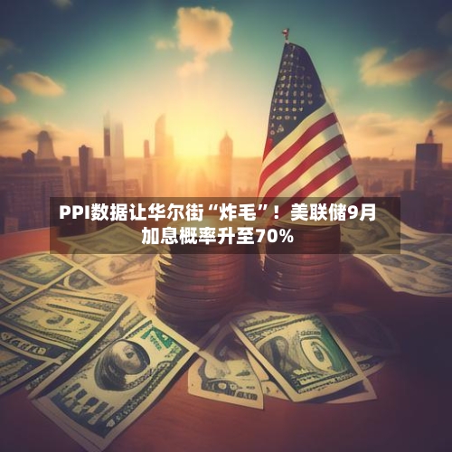 PPI数据让华尔街“炸毛”！美联储9月加息概率升至70%