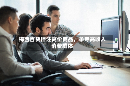 梅西百货押注高价商品，争夺高收入消费群体