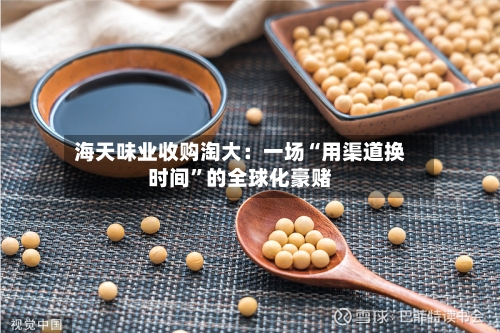 海天味业收购淘大：一场“用渠道换时间”的全球化豪赌