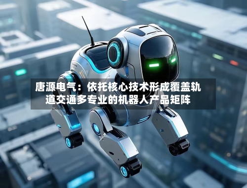 唐源电气：依托核心技术形成覆盖轨道交通多专业的机器人产品矩阵