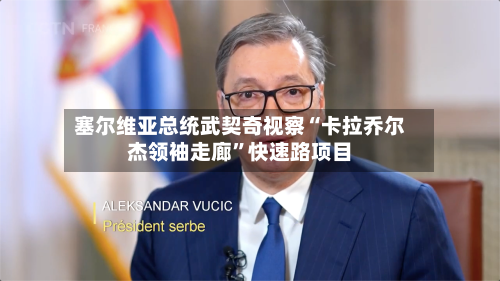 塞尔维亚总统武契奇视察“卡拉乔尔杰领袖走廊”快速路项目