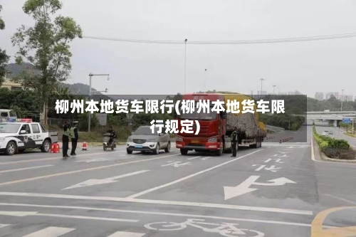 柳州本地货车限行(柳州本地货车限行规定)