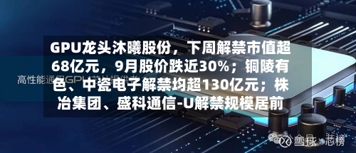 GPU龙头沐曦股份，下周解禁市值超68亿元，9月股价跌近30%；铜陵有色、中瓷电子解禁均超130亿元；株冶集团、盛科通信-U解禁规模居前