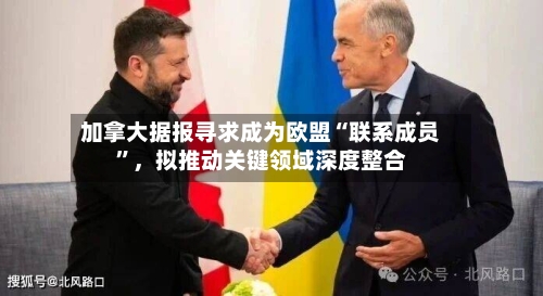 加拿大据报寻求成为欧盟“联系成员”，拟推动关键领域深度整合