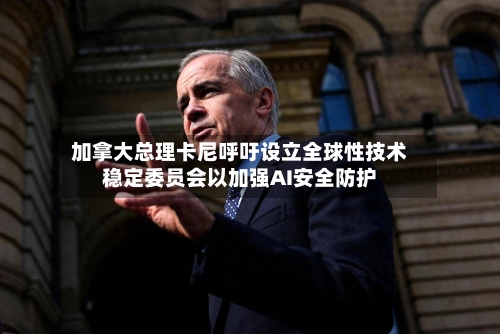 加拿大总理卡尼呼吁设立全球性技术稳定委员会以加强AI安全防护