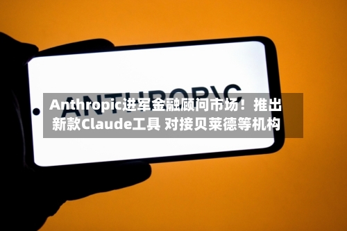 Anthropic进军金融顾问市场！推出新款Claude工具 对接贝莱德等机构