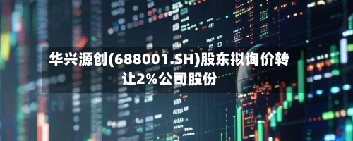华兴源创(688001.SH)股东拟询价转让2%公司股份
