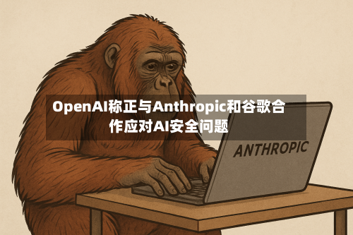 OpenAI称正与Anthropic和谷歌合作应对AI安全问题