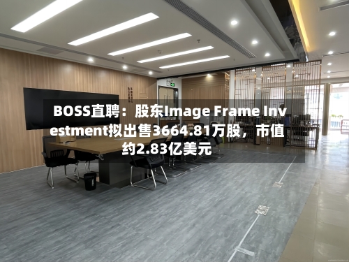 BOSS直聘：股东Image Frame Investment拟出售3664.81万股，市值约2.83亿美元