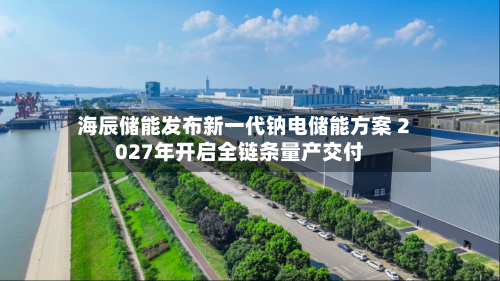海辰储能发布新一代钠电储能方案 2027年开启全链条量产交付