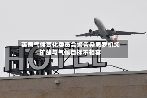 英国气候变化委员会警告希思罗机场扩建与气候目标不相容
