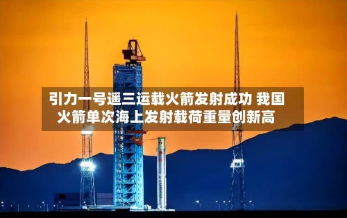 引力一号遥三运载火箭发射成功 我国火箭单次海上发射载荷重量创新高