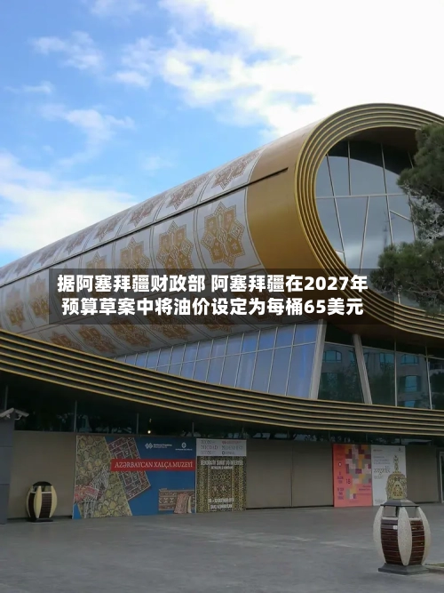 据阿塞拜疆财政部 阿塞拜疆在2027年预算草案中将油价设定为每桶65美元