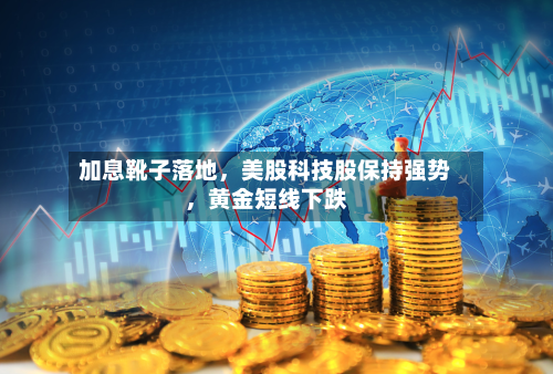 加息靴子落地，美股科技股保持强势，黄金短线下跌