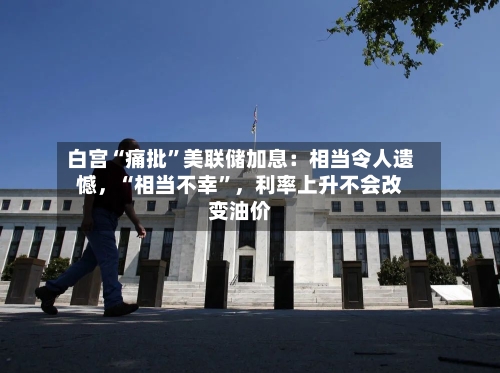 白宫“痛批”美联储加息:相当令人遗憾,“相当不幸”,利率上升不会改变油价
