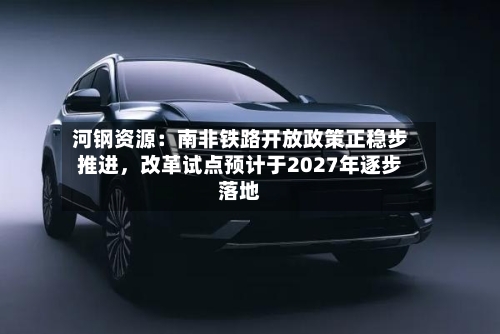河钢资源:南非铁路开放政策正稳步推进,改革试点预计于2027年逐步落地