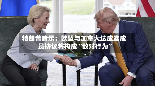 特朗普暗示:欧盟与加拿大达成准成员协议将构成“敌对行为”