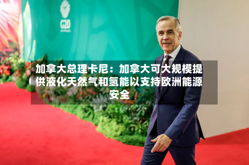 加拿大总理卡尼：加拿大可大规模提供液化天然气和氢能以支持欧洲能源安全