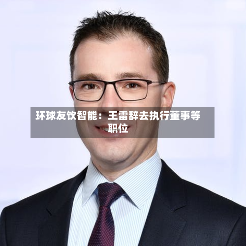环球友饮智能：王雷辞去执行董事等职位