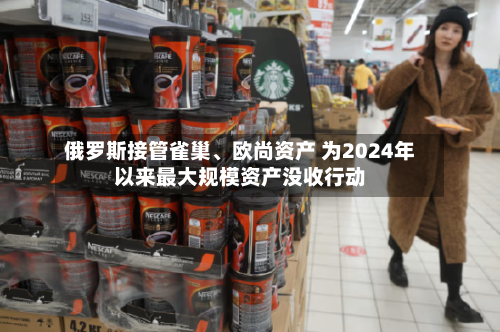 俄罗斯接管雀巢、欧尚资产 为2024年以来最大规模资产没收行动