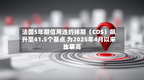 法国5年期信用违约掉期（CDS）飙升至41.5个基点 为2025年4月以来比较高水平