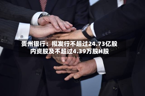贵州银行:拟发行不超过24.73亿股内资股及不超过4.39万股H股