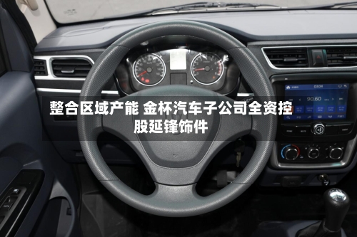 整合区域产能 金杯汽车子公司全资控股延锋饰件