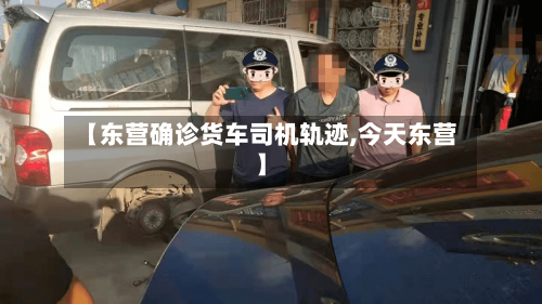 【东营确诊货车司机轨迹,今天东营】
