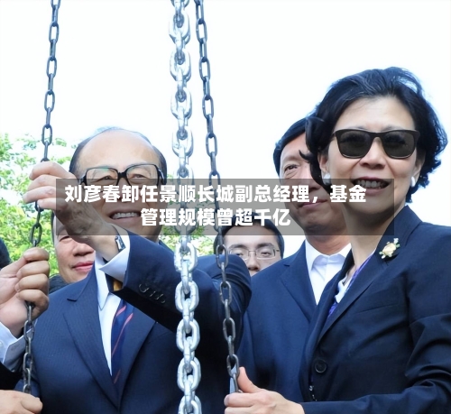 刘彦春卸任景顺长城副总经理，基金管理规模曾超千亿
