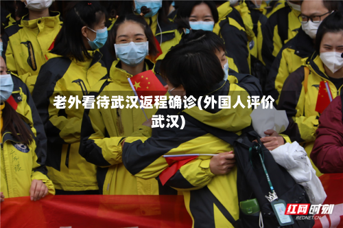 老外看待武汉返程确诊(外国人评价武汉)
