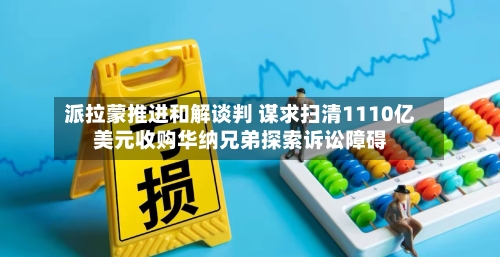 派拉蒙推进和解谈判 谋求扫清1110亿美元收购华纳兄弟探索诉讼障碍