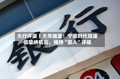 大行评级丨大华继显:宁德时代现逢低吸纳机会,维持“买入”评级