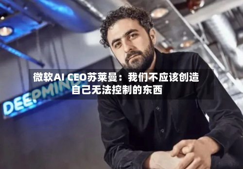 微软AI CEO苏莱曼:我们不应该创造自己无法控制的东西