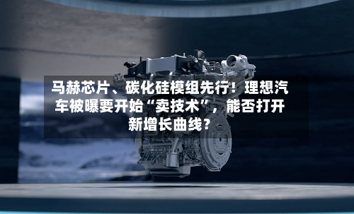 马赫芯片、碳化硅模组先行！理想汽车被曝要开始“卖技术”，能否打开新增长曲线？