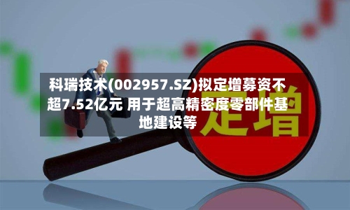 科瑞技术(002957.SZ)拟定增募资不超7.52亿元 用于超高精密度零部件基地建设等