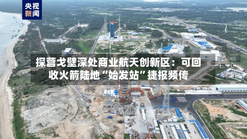 探营戈壁深处商业航天创新区：可回收火箭陆地“始发站”捷报频传