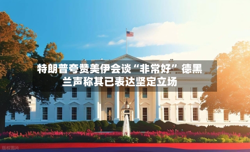 特朗普夸赞美伊会谈“非常好” 德黑兰声称其已表达坚定立场