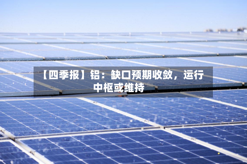 【四季报】铝：缺口预期收敛，运行中枢或维持-第1张图片