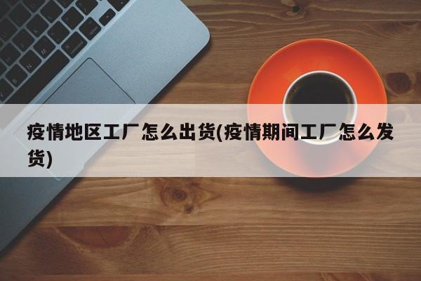 疫情地区工厂怎么出货(疫情期间工厂怎么发货)