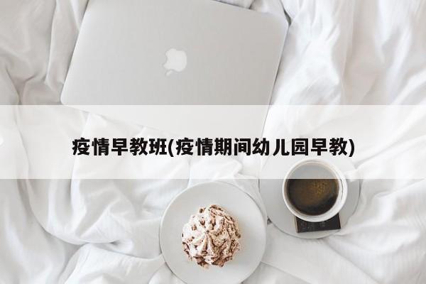 疫情早教班(疫情期间幼儿园早教)