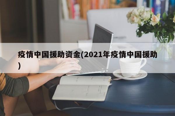 疫情中国援助资金(2021年疫情中国援助)