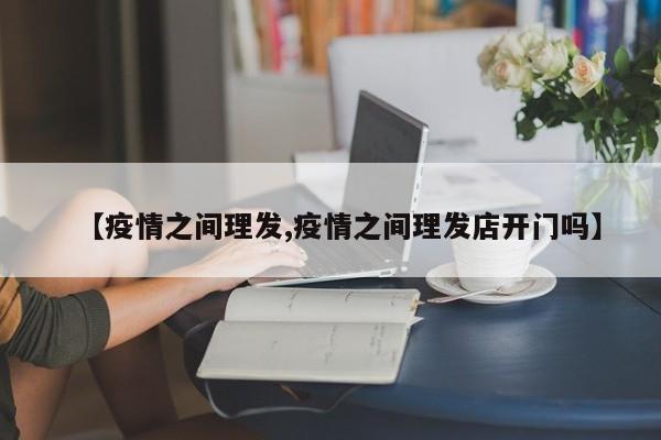 【疫情之间理发,疫情之间理发店开门吗】