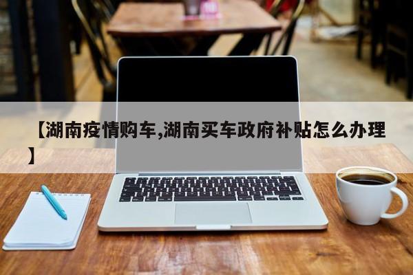 【湖南疫情购车,湖南买车政府补贴怎么办理】