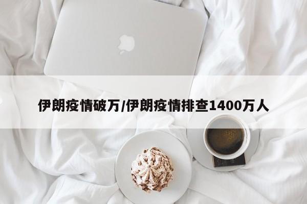 伊朗疫情破万/伊朗疫情排查1400万人